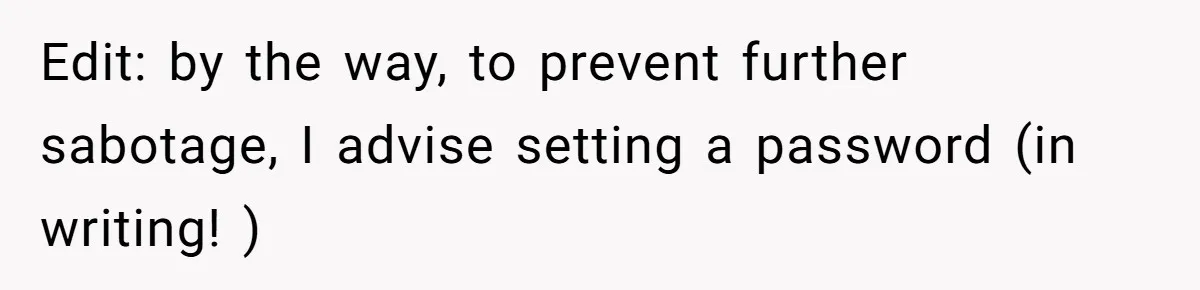 Edit: by the way, to prevent further sabotage, I advise setting a password (in writing! )