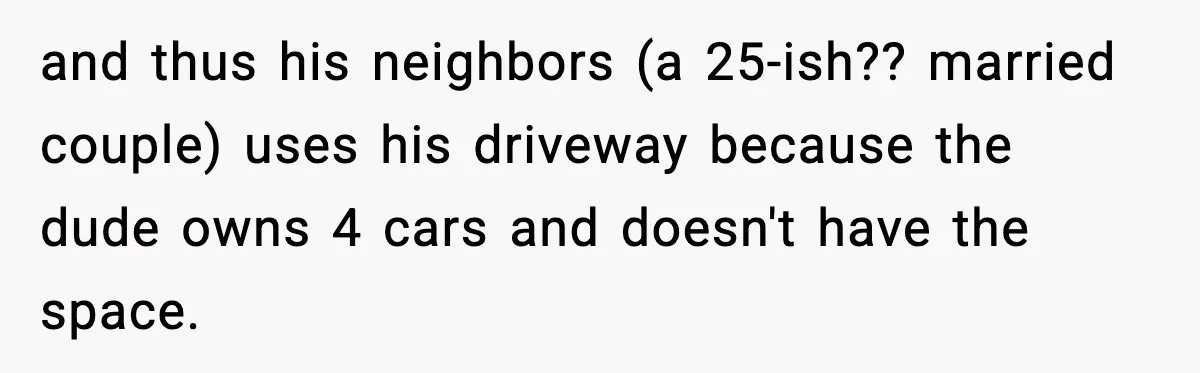 Neighbor Ignores Repeated Requests and Loses His Car to a Tow Truck and thus his neighbors (a 25-ish?? married couple) uses his driveway because the dude owns 4 cars and doesn't have the space.