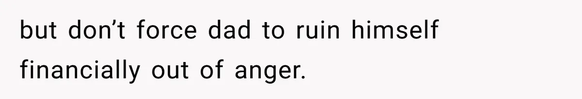 but don’t force dad to ruin himself financially out of anger.