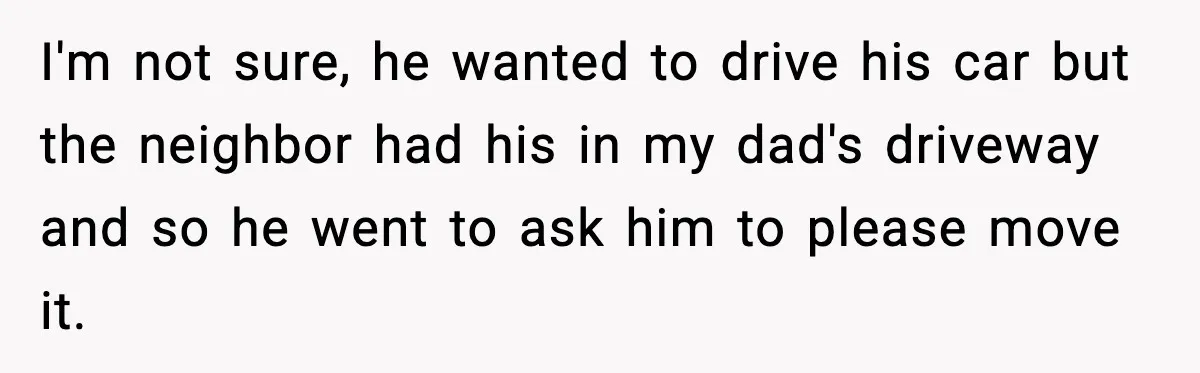 Neighbor Ignores Repeated Requests and Loses His Car to a Tow Truck I'm not sure, he wanted to drive his car but the neighbor had his in my dad's driveway and so he went to ask him to please move it.