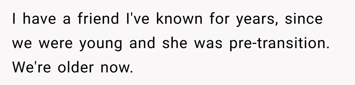 I have a friend I've known for years, since we were young and she was pre-transition. We're older now.