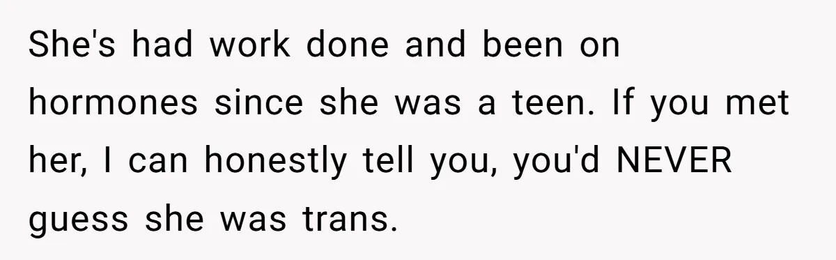 She's had work done and been on hormones since she was a teen. If you met her, I can honestly tell you, you'd NEVER guess she was trans.