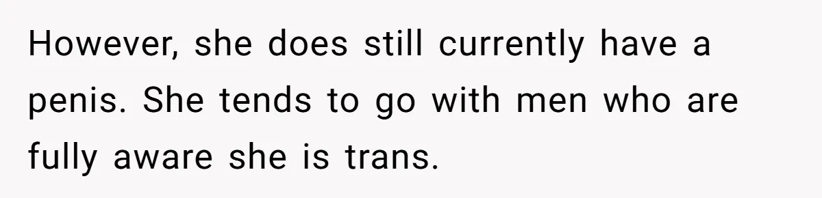 However, she does still currently have a penis. She tends to go with men who are fully aware she is trans.