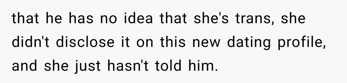 that he has no idea that she's trans, she didn't disclose it on this new dating profile, and she just hasn't told him.