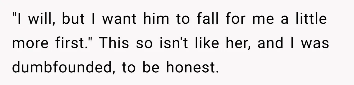 "I will, but I want him to fall for me a little more first." This so isn't like her, and I was dumbfounded, to be honest.
