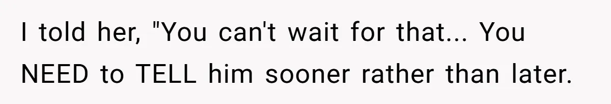 I told her, "You can't wait for that... You NEED to TELL him sooner rather than later.