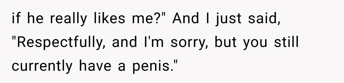 if he really likes me?" And I just said, "Respectfully, and I'm sorry, but you still currently have a penis."