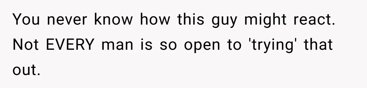 You never know how this guy might react.  Not EVERY man is so open to 'trying' that out.