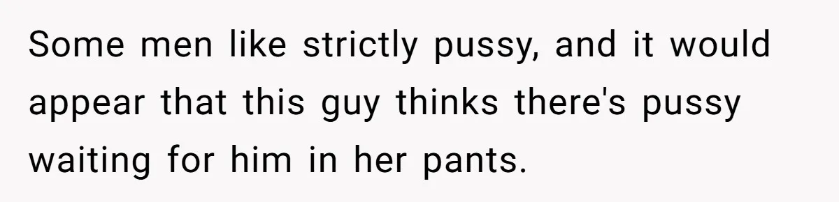 Some men like strictly pussy, and it would appear that this guy thinks there's pussy waiting for him in her pants.