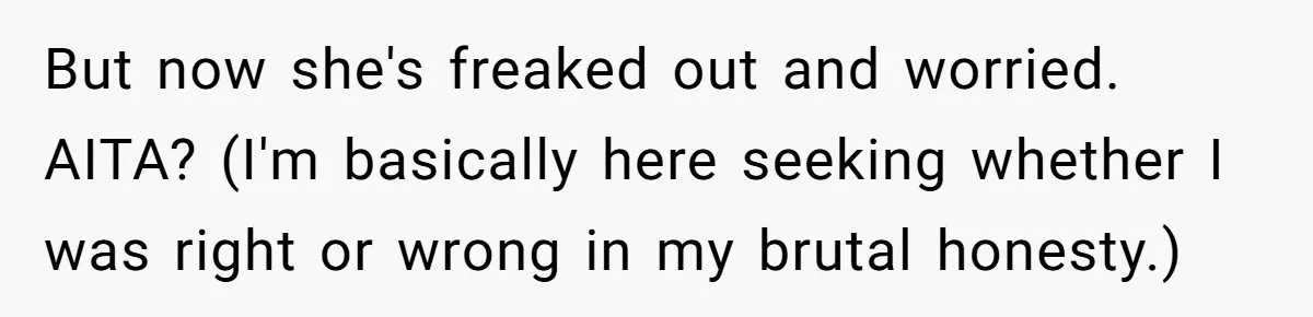 But now she's freaked out and worried. AITA? (I'm basically here seeking whether I was right or wrong in my brutal honesty.)