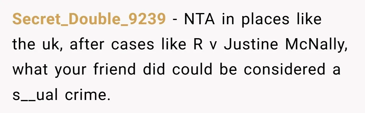 Secret_Double_9239 − NTA in places like the uk, after cases like R v Justine McNally, what your friend did could be considered a s__ual crime.