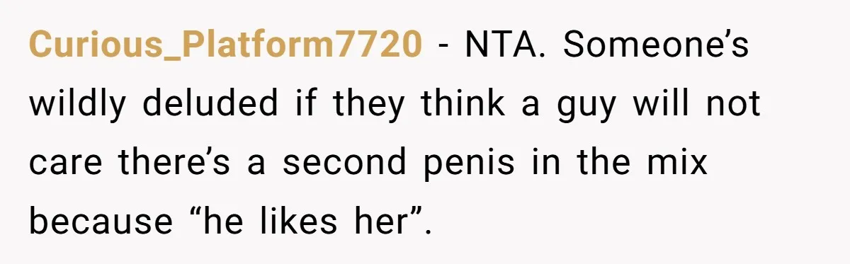 Curious_Platform7720 − NTA. Someone’s wildly deluded if they think a guy will not care there’s a second penis in the mix because “he likes her”.