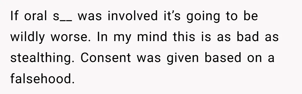 If oral s__ was involved it’s going to be wildly worse. In my mind this is as bad as stealthing. Consent was given based on a falsehood.