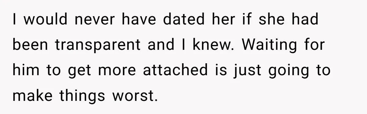 I would never have dated her if she had been transparent and I knew. Waiting for him to get more attached is just going to make things worst.