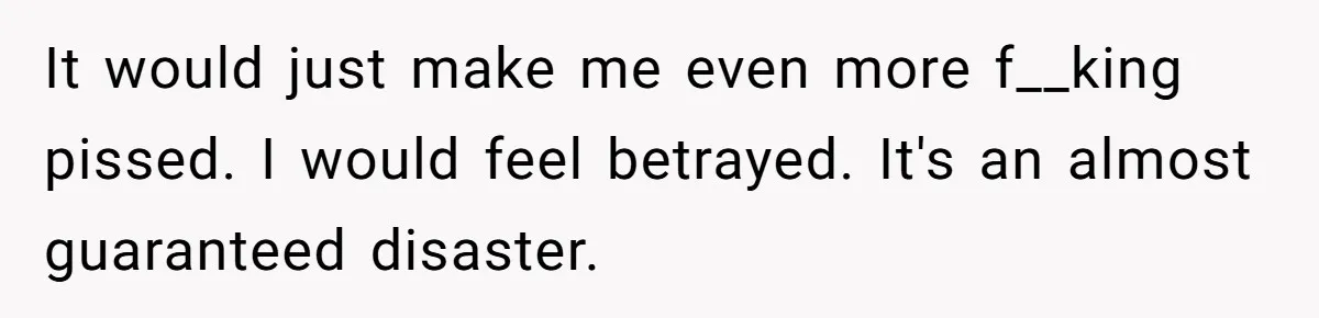 It would just make me even more f__king pissed. I would feel betrayed. It's an almost guaranteed disaster.