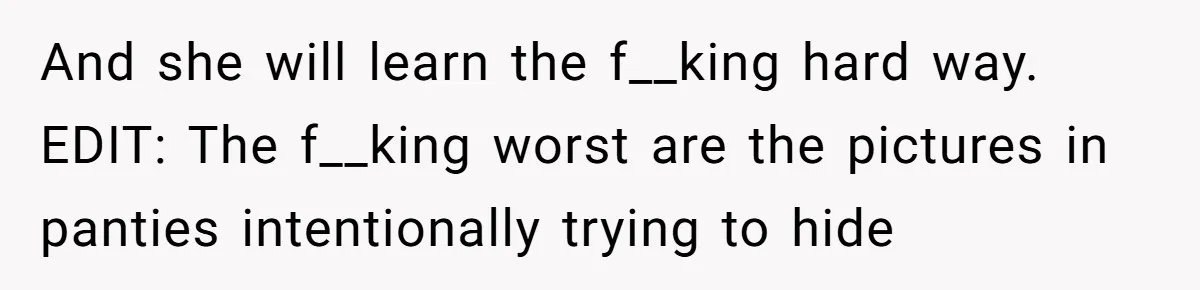 And she will learn the f__king hard way. EDIT: The f__king worst are the pictures in panties intentionally trying to hide