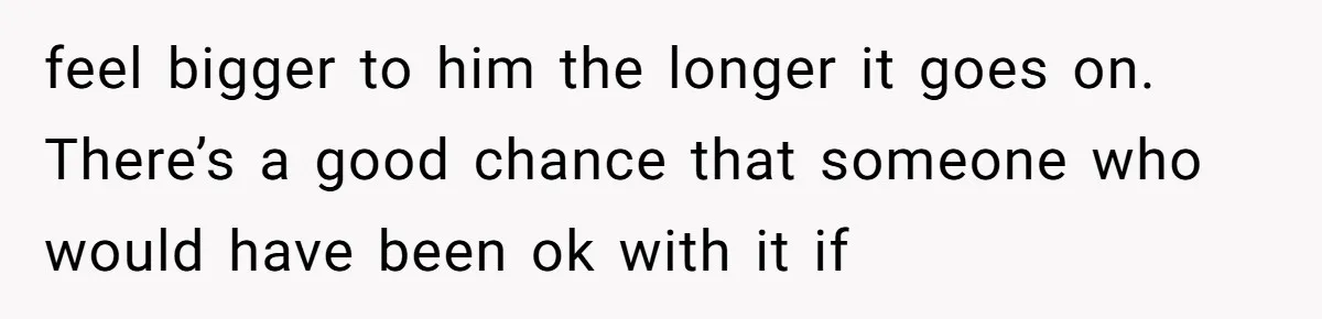 feel bigger to him the longer it goes on. There’s a good chance that someone who would have been ok with it if
