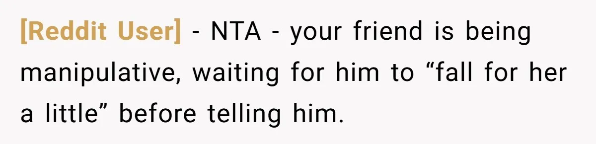 [Reddit User] − NTA - your friend is being manipulative, waiting for him to “fall for her a little” before telling him.