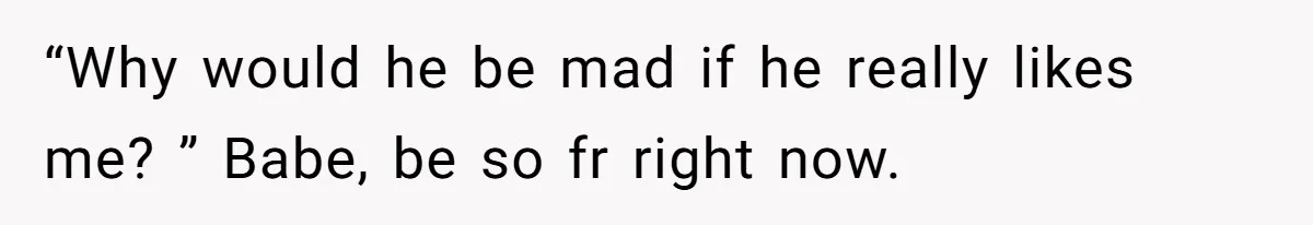“Why would he be mad if he really likes me? ” Babe, be so fr right now.