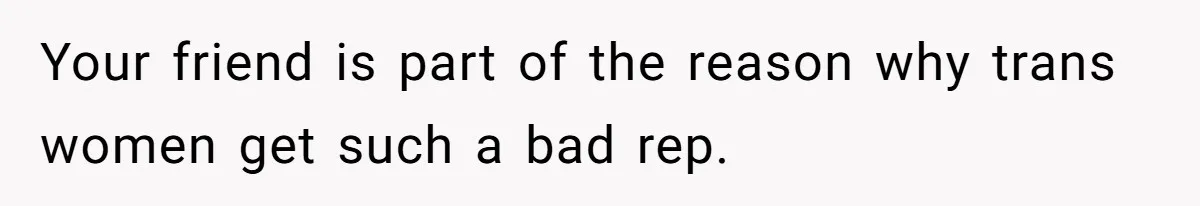 Your friend is part of the reason why trans women get such a bad rep.