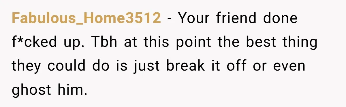 Fabulous_Home3512 − Your friend done f*cked up. Tbh at this point the best thing they could do is just break it off or even ghost him.