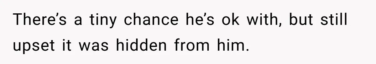 There’s a tiny chance he’s ok with, but still upset it was hidden from him.