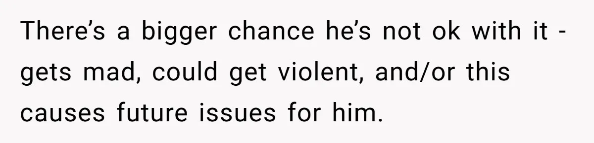 There’s a bigger chance he’s not ok with it - gets mad, could get violent, and/or this causes future issues for him.