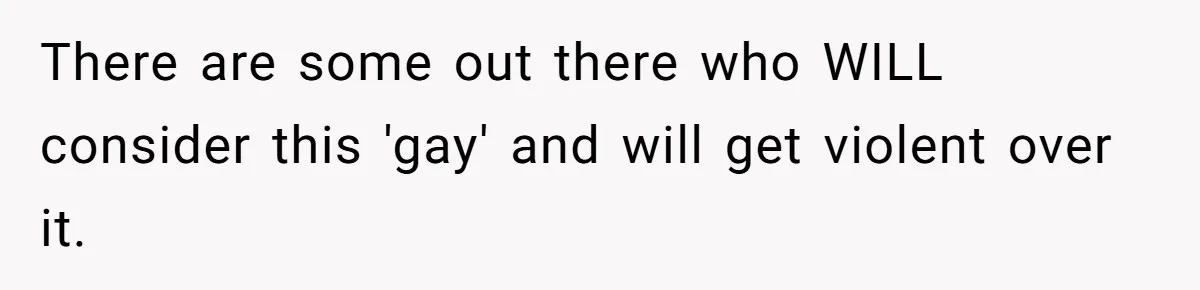 There are some out there who WILL consider this 'gay' and will get violent over it.