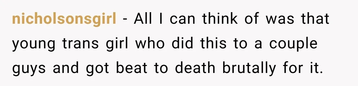nicholsonsgirl − All I can think of was that young trans girl who did this to a couple guys and got beat to death brutally for it.