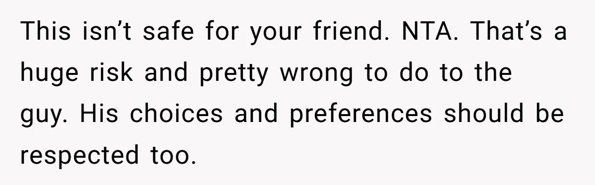 This isn’t safe for your friend. NTA. That’s a huge risk and pretty wrong to do to the guy. His choices and preferences should be respected too.