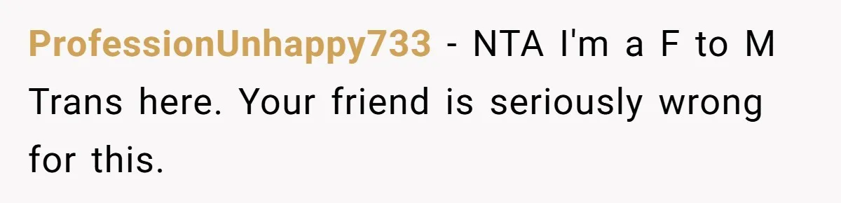 ProfessionUnhappy733 − NTA I'm a F to M Trans here. Your friend is seriously wrong for this.