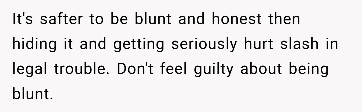 It's safter to be blunt and honest then hiding it and getting seriously hurt slash in legal trouble. Don't feel guilty about being blunt.