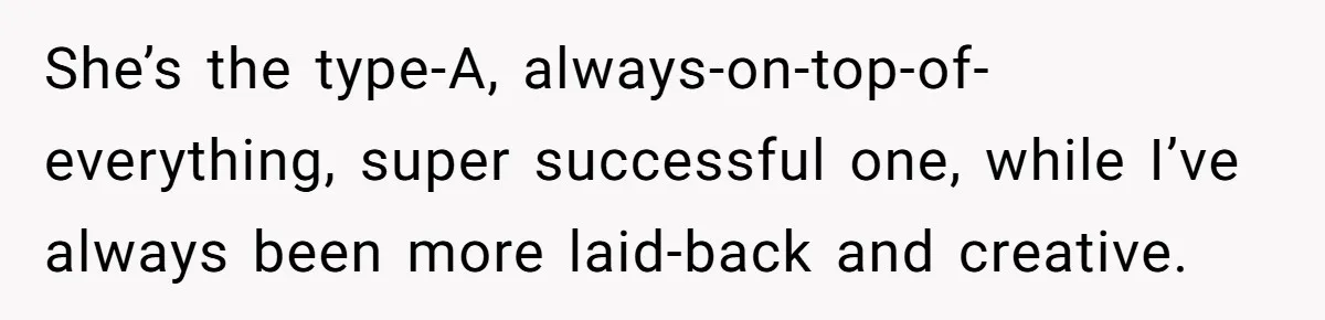She’s the type-A, always-on-top-of-everything, super successful one, while I’ve always been more laid-back and creative.