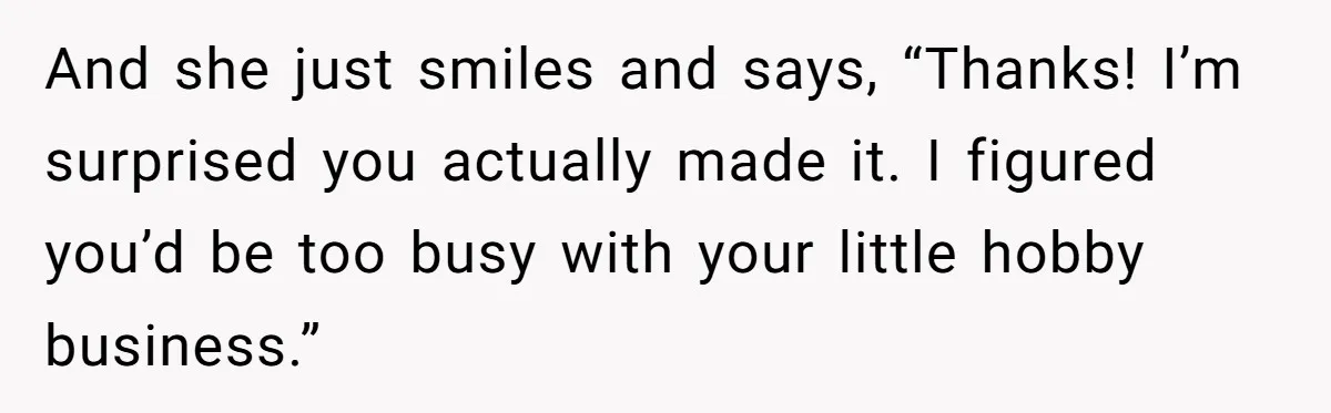 And she just smiles and says, “Thanks! I’m surprised you actually made it. I figured you’d be too busy with your little hobby business.”