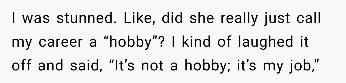 I was stunned. Like, did she really just call my career a “hobby”? I kind of laughed it off and said, “It’s not a hobby; it’s my job,”