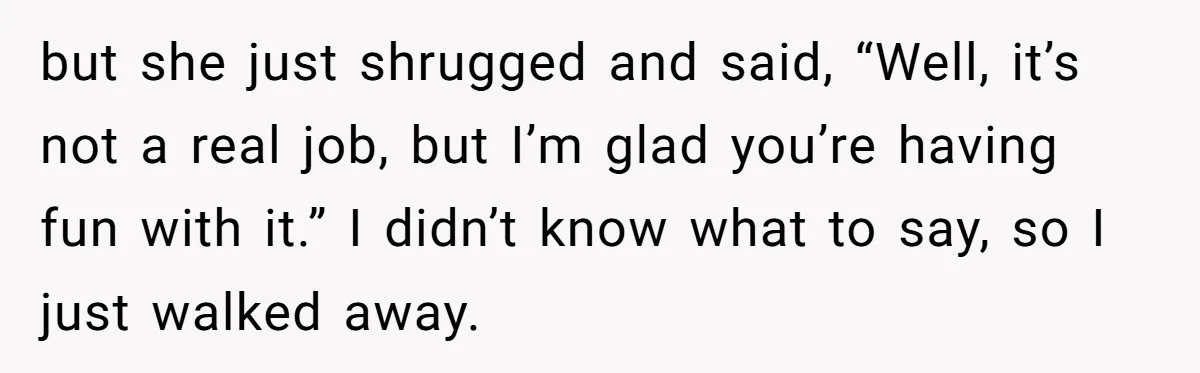 but she just shrugged and said, “Well, it’s not a real job, but I’m glad you’re having fun with it.” I didn’t know what to say, so I just walked...