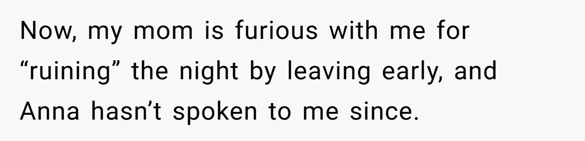 Now, my mom is furious with me for “ruining” the night by leaving early, and Anna hasn’t spoken to me since.