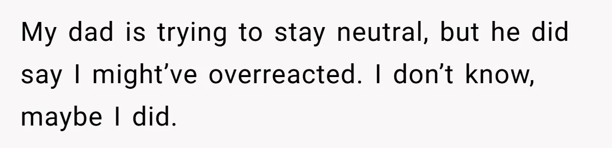 My dad is trying to stay neutral, but he did say I might’ve overreacted. I don’t know, maybe I did.