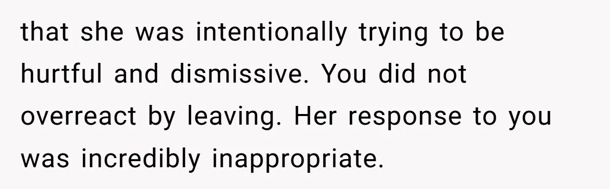 that she was intentionally trying to be hurtful and dismissive. You did not overreact by leaving. Her response to you was incredibly inappropriate.