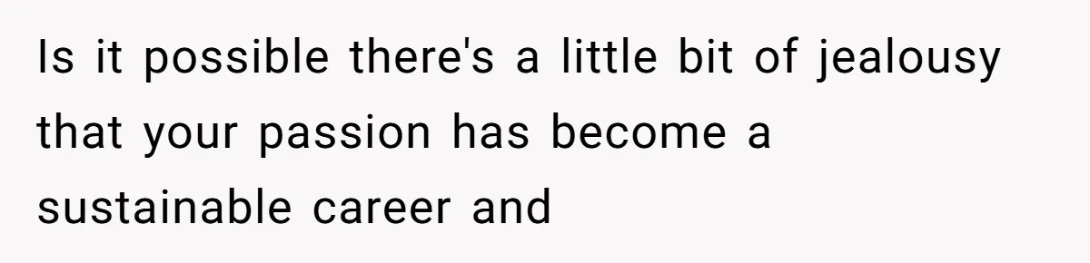 Is it possible there's a little bit of jealousy that your passion has become a sustainable career and