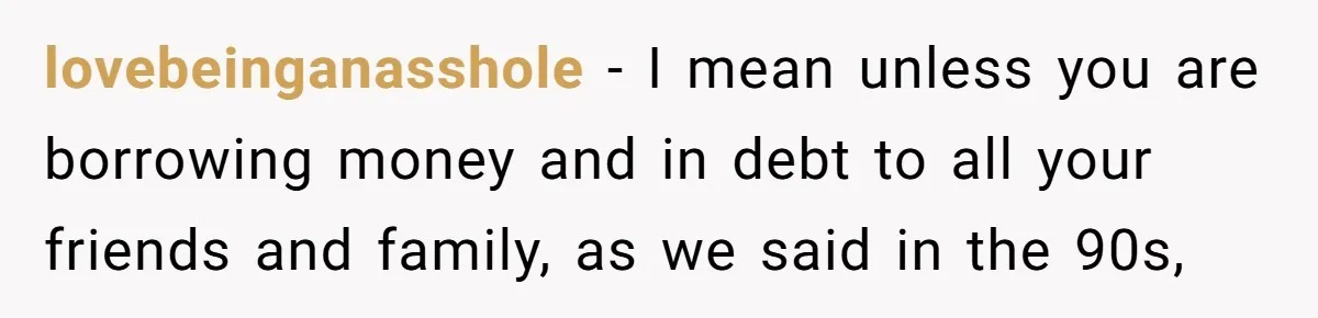 lovebeinganasshole − I mean unless you are borrowing money and in debt to all your friends and family, as we said in the 90s,
