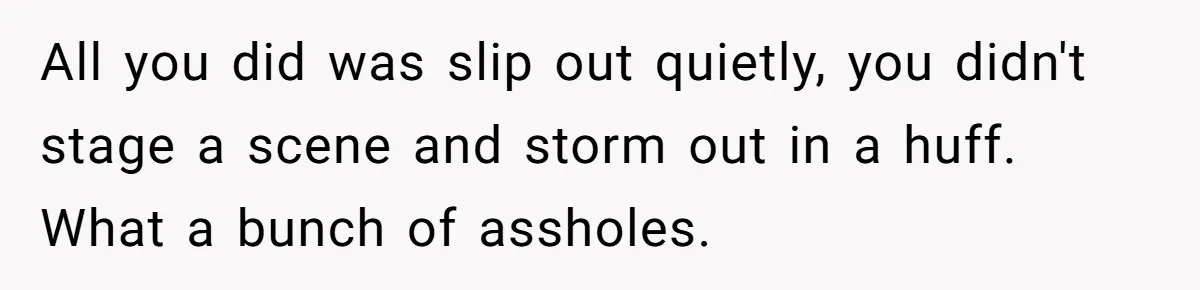 All you did was slip out quietly, you didn't stage a scene and storm out in a huff. What a bunch of assholes.