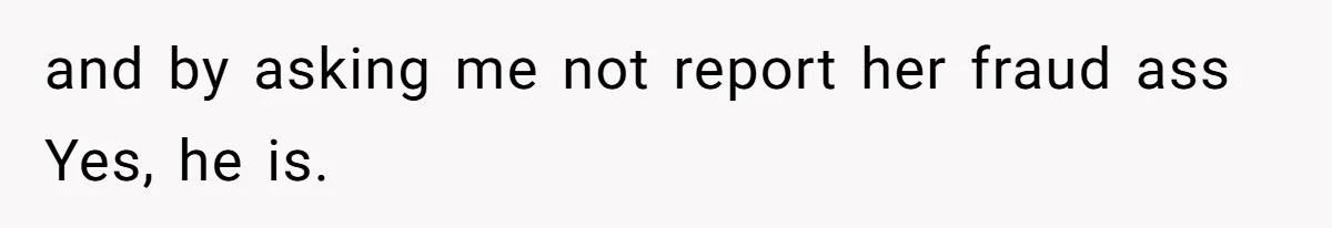 and by asking me not report her fraud ass Yes, he is.