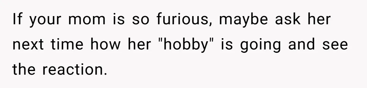 If your mom is so furious, maybe ask her next time how her "hobby" is going and see the reaction.