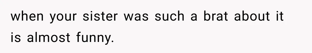 when your sister was such a brat about it is almost funny.