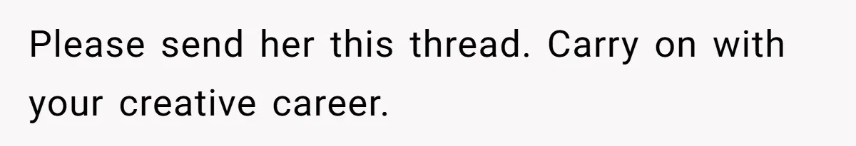 Please send her this thread. Carry on with your creative career.