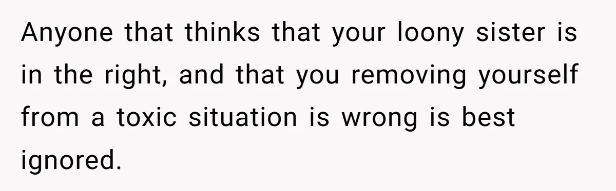Anyone that thinks that your loony sister is in the right, and that you removing yourself from a toxic situation is wrong is best ignored.