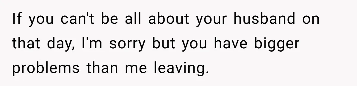 If you can't be all about your husband on that day, I'm sorry but you have bigger problems than me leaving.