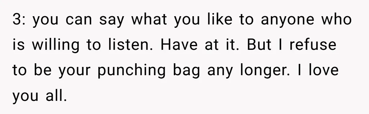 3: you can say what you like to anyone who is willing to listen. Have at it. But I refuse to be your punching bag any longer. I love you...