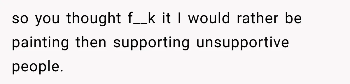 so you thought f__k it I would rather be painting then supporting unsupportive people.